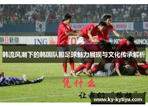 韩流风潮下的韩国队服足球魅力展现与文化传承解析