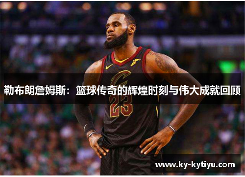勒布朗詹姆斯：篮球传奇的辉煌时刻与伟大成就回顾