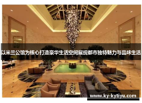以米兰公馆为核心打造豪华生活空间展现都市独特魅力与品味生活
