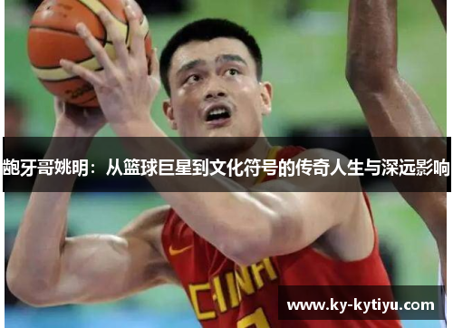 龅牙哥姚明：从篮球巨星到文化符号的传奇人生与深远影响