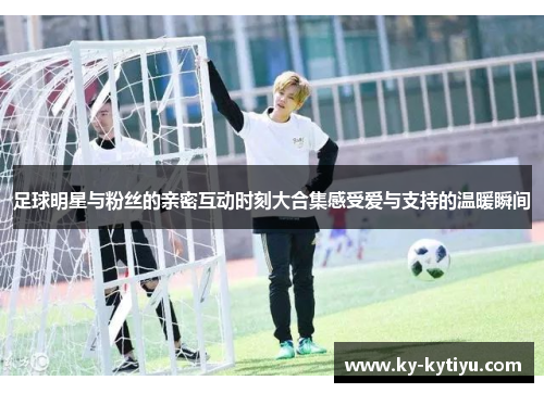 足球明星与粉丝的亲密互动时刻大合集感受爱与支持的温暖瞬间