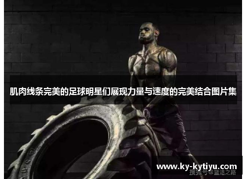 肌肉线条完美的足球明星们展现力量与速度的完美结合图片集