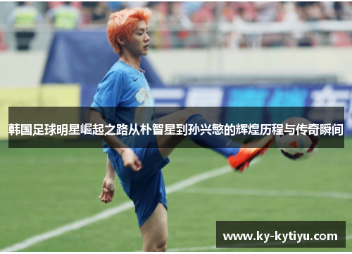 韩国足球明星崛起之路从朴智星到孙兴慜的辉煌历程与传奇瞬间