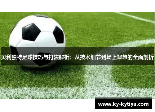 贝利独特足球技巧与打法解析：从技术细节到场上智慧的全面剖析