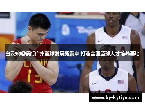 白云姚明领衔广州篮球发展新篇章 打造全国篮球人才培养基地