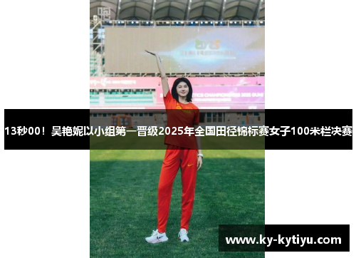 13秒00！吴艳妮以小组第一晋级2025年全国田径锦标赛女子100米栏决赛