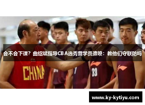 会不会下课？曲绍斌指导CBA选秀营学员遭喷：教他们守联防吗